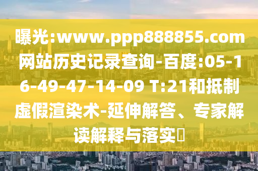 曝光:www.ppp888855.com网站历史记录查询-百度:05-16-49-47-14-09 T:21和抵制虚假渲染术-延伸解答、专家解读解释与落实​