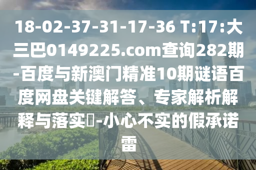 18-02-37-31-17-36 T:17:大三巴0149225.com查询282期-百度与新澳门精准10期谜语百度网盘关键解答、专家解析解释与落实​-小心不实的假承诺雷