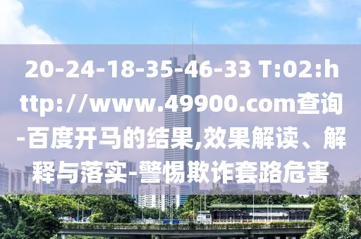 20-24-18-35-46-33 T:02:http://www.49900.com查询-百度开马的结果,效果解读、解释与落实-警惕欺诈套路危害
