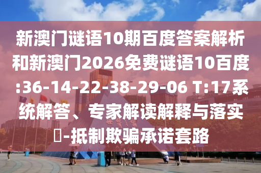 新澳门谜语10期百度答案解析和新澳门2026免费谜语10百度:36-14-22-38-29-06 T:17系统解答、专家解读解释与落实​-抵制欺骗承诺套路