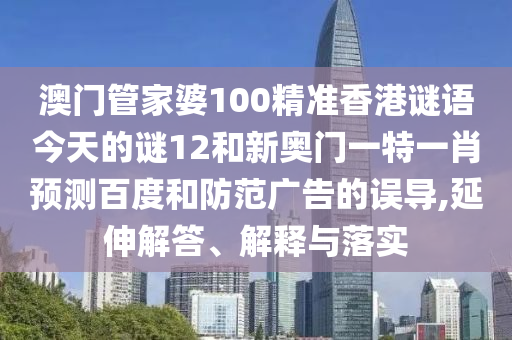 澳门管家婆100精准香港谜语今天的谜12和新奥门一特一肖预测百度和防范广告的误导,延伸解答、解释与落实