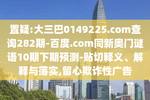 置疑:大三巴0149225.com查询282期-百度.com同新奥门谜语10期下期预测-贴切释义、解释与落实,留心欺诈性广告