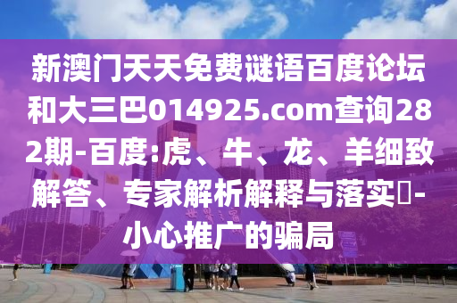 新澳门天天免费谜语百度论坛和大三巴014925.com查询282期-百度:虎、牛、龙、羊细致解答、专家解析解释与落实​-小心推广的骗局