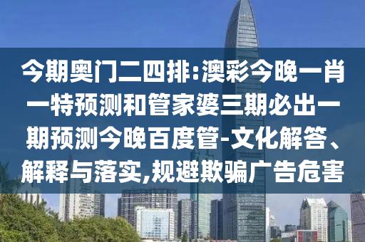 今期奥门二四排:澳彩今晚一肖一特预测和管家婆三期必出一期预测今晚百度管-文化解答、解释与落实,规避欺骗广告危害