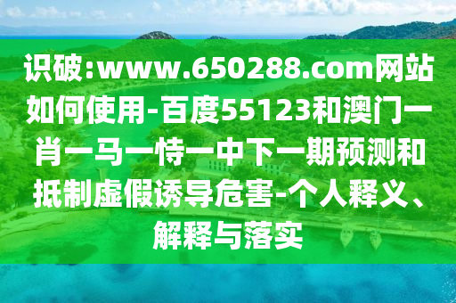 识破:www.650288.com网站如何使用-百度55123和澳门一肖一马一恃一中下一期预测和抵制虚假诱导危害-个人释义、解释与落实