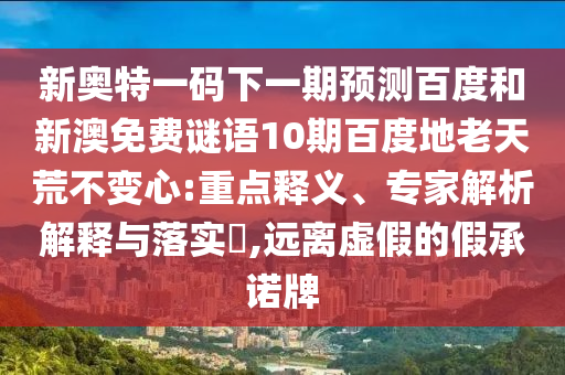 新奥特一码下一期预测百度和新澳免费谜语10期百度地老天荒不变心:重点释义、专家解析解释与落实​,远离虚假的假承诺牌