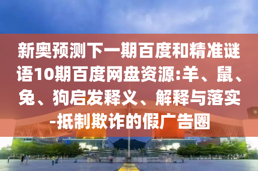 新奥预测下一期百度和精准谜语10期百度网盘资源:羊、鼠、兔、狗启发释义、解释与落实-抵制欺诈的假广告圈