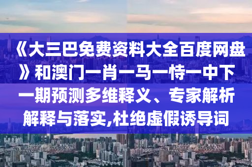 《大三巴免费资料大全百度网盘》和澳门一肖一马一恃一中下一期预测多维释义、专家解析解释与落实,杜绝虚假诱导词