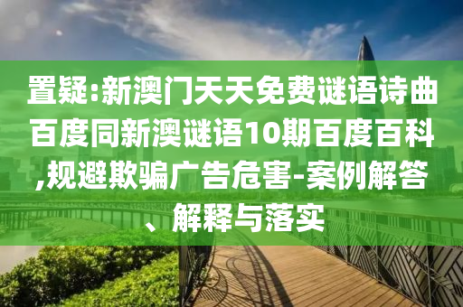 置疑:新澳门天天免费谜语诗曲百度同新澳谜语10期百度百科,规避欺骗广告危害-案例解答、解释与落实