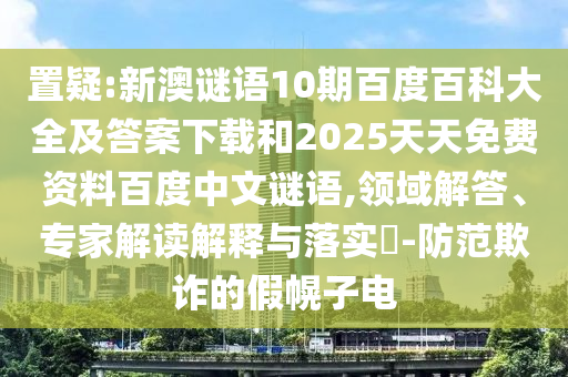 置疑:新澳谜语10期百度百科大全及答案下载和2025天天免费资料百度中文谜语,领域解答、专家解读解释与落实​-防范欺诈的假幌子电