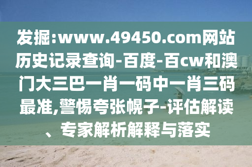 发掘:www.49450.com网站历史记录查询-百度-百cw和澳门大三巴一肖一码中一肖三码最准,警惕夸张幌子-评估解读、专家解析解释与落实