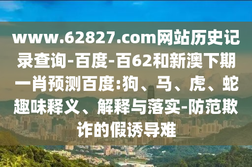 www.62827.com网站历史记录查询-百度-百62和新澳下期一肖预测百度:狗、马、虎、蛇趣味释义、解释与落实-防范欺诈的假诱导难