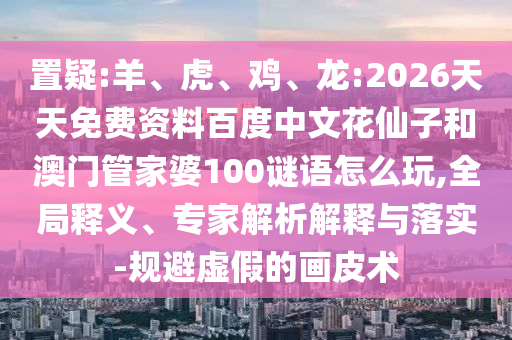 置疑:羊、虎、鸡、龙:2026天天免费资料百度中文花仙子和澳门管家婆100谜语怎么玩,全局释义、专家解析解释与落实-规避虚假的画皮术