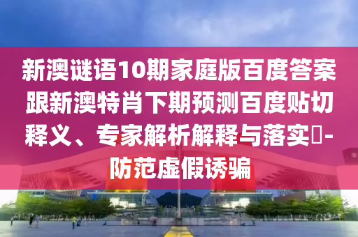 新澳谜语10期家庭版百度答案跟新澳特肖下期预测百度贴切释义、专家解析解释与落实​-防范虚假诱骗