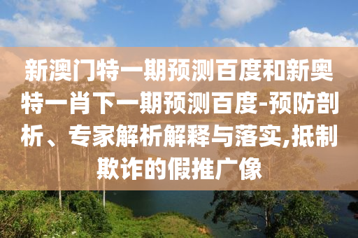 新澳门特一期预测百度和新奥特一肖下一期预测百度-预防剖析、专家解析解释与落实,抵制欺诈的假推广像