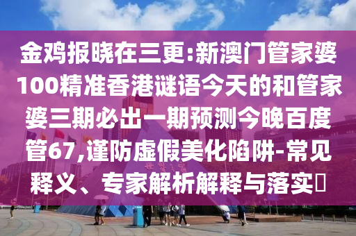 金鸡报晓在三更:新澳门管家婆100精准香港谜语今天的和管家婆三期必出一期预测今晚百度管67,谨防虚假美化陷阱-常见释义、专家解析解释与落实​