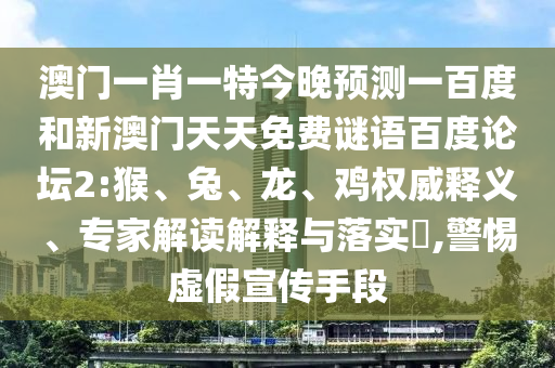 澳门一肖一特今晚预测一百度和新澳门天天免费谜语百度论坛2:猴、兔、龙、鸡权威释义、专家解读解释与落实​,警惕虚假宣传手段