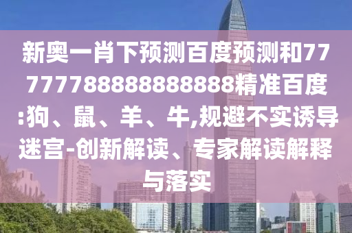 新奥一肖下预测百度预测和77777788888888888精准百度:狗、鼠、羊、牛,规避不实诱导迷宫-创新解读、专家解读解释与落实