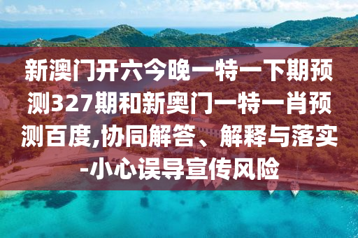 新澳门开六今晚一特一下期预测327期和新奥门一特一肖预测百度,协同解答、解释与落实-小心误导宣传风险