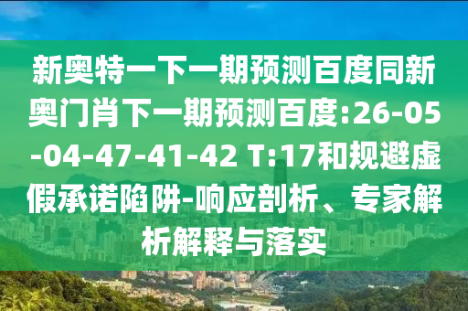 新奥特一下一期预测百度同新奥门肖下一期预测百度:26-05-04-47-41-42 T:17和规避虚假承诺陷阱-响应剖析、专家解析解释与落实