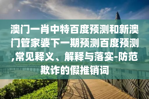 澳门一肖中特百度预测和新澳门管家婆下一期预测百度预测,常见释义、解释与落实-防范欺诈的假推销词