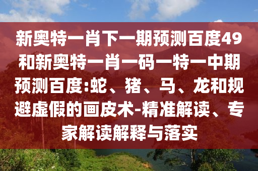 新奥特一肖下一期预测百度49和新奥特一肖一码一特一中期预测百度:蛇、猪、马、龙和规避虚假的画皮术-精准解读、专家解读解释与落实