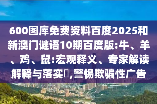 600图库免费资料百度2025和新澳门谜语10期百度版:牛、羊、鸡、鼠:宏观释义、专家解读解释与落实​,警惕欺骗性广告