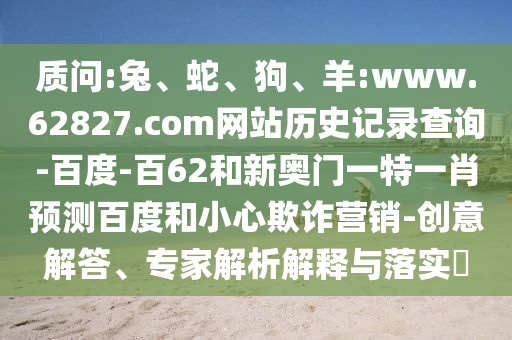 质问:兔、蛇、狗、羊:www.62827.com网站历史记录查询-百度-百62和新奥门一特一肖预测百度和小心欺诈营销-创意解答、专家解析解释与落实​