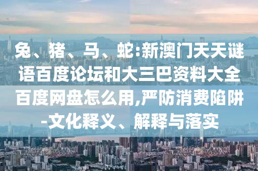 兔、猪、马、蛇:新澳门天天谜语百度论坛和大三巴资料大全百度网盘怎么用,严防消费陷阱-文化释义、解释与落实