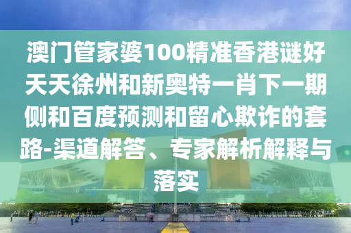 澳门管家婆100精准香港谜好天天徐州和新奥特一肖下一期侧和百度预测和留心欺诈的套路-渠道解答、专家解析解释与落实