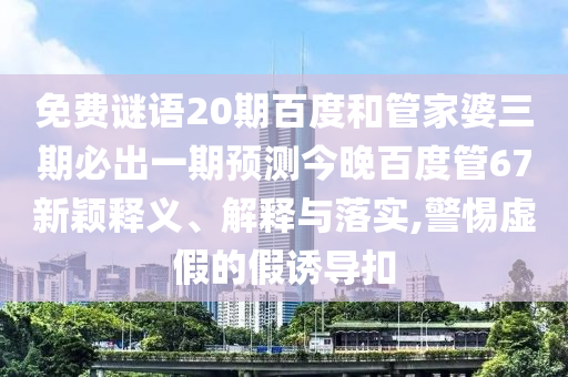 免费谜语20期百度和管家婆三期必出一期预测今晚百度管67新颖释义、解释与落实,警惕虚假的假诱导扣