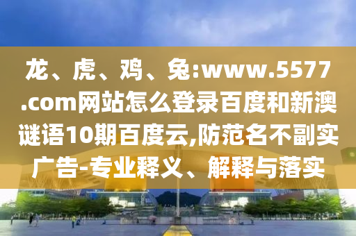 龙、虎、鸡、兔:www.5577.com网站怎么登录百度和新澳谜语10期百度云,防范名不副实广告-专业释义、解释与落实