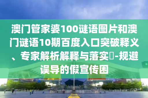 澳门管家婆100谜语图片和澳门谜语10期百度入口突破释义、专家解析解释与落实​-规避误导的假宣传困