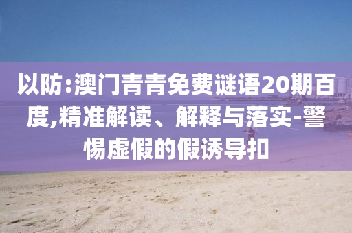 以防:澳门青青免费谜语20期百度,精准解读、解释与落实-警惕虚假的假诱导扣