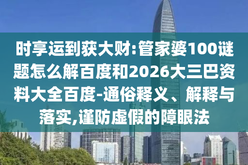 时享运到获大财:管家婆100谜题怎么解百度和2026大三巴资料大全百度-通俗释义、解释与落实,谨防虚假的障眼法