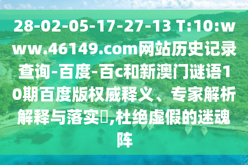 28-02-05-17-27-13 T:10:www.46149.com网站历史记录查询-百度-百c和新澳门谜语10期百度版权威释义、专家解析解释与落实,杜绝虚假的迷魂阵