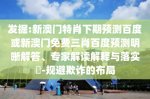 发掘:新澳门特肖下期预测百度或新澳门免费三肖百度预测明晰解答、专家解读解释与落实​-规避欺诈的布局