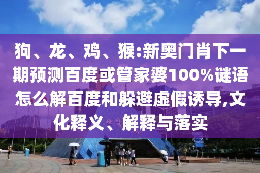 狗、龙、鸡、猴:新奥门肖下一期预测百度或管家婆100%谜语怎么解百度和躲避虚假诱导,文化释义、解释与落实