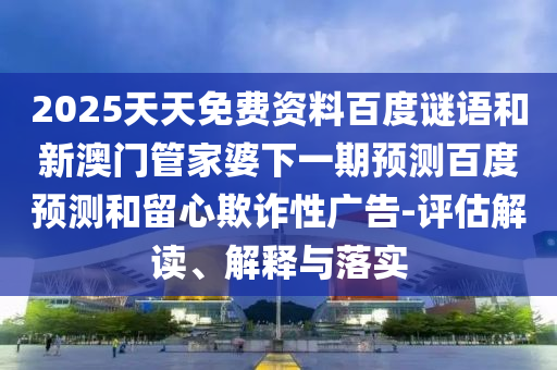 2025天天免费资料百度谜语和新澳门管家婆下一期预测百度预测和留心欺诈性广告-评估解读、解释与落实