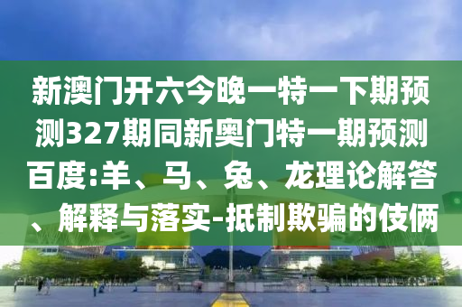新澳门开六今晚一特一下期预测327期同新奥门特一期预测百度:羊、马、兔、龙理论解答、解释与落实-抵制欺骗的伎俩