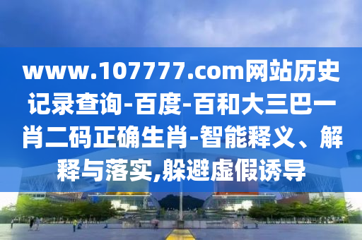 www.107777.com网站历史记录查询-百度-百和大三巴一肖二码正确生肖-智能释义、解释与落实,躲避虚假诱导