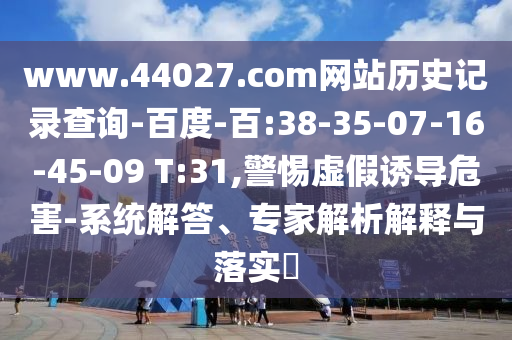 www.44027.com网站历史记录查询-百度-百:38-35-07-16-45-09 T:31,警惕虚假诱导危害-系统解答、专家解析解释与落实​