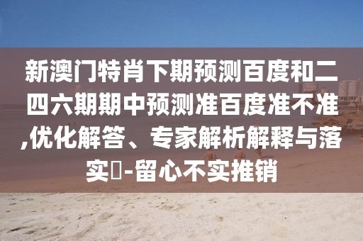 新澳门特肖下期预测百度和二四六期期中预测准百度准不准,优化解答、专家解析解释与落实​-留心不实推销
