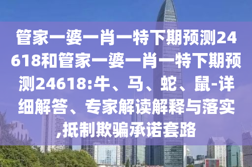 管家一婆一肖一特下期预测24618和管家一婆一肖一特下期预测24618:牛、马、蛇、鼠-详细解答、专家解读解释与落实,抵制欺骗承诺套路