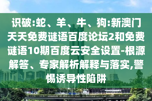 识破:蛇、羊、牛、狗:新澳门天天免费谜语百度论坛2和免费谜语10期百度云安全设置-根源解答、专家解析解释与落实,警惕诱导性陷阱