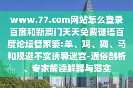 www.77.com网站怎么登录百度和新澳门天天免费谜语百度论坛管家婆:羊、鸡、狗、马和规避不实诱导迷宫-通俗剖析、专家解读解释与落实