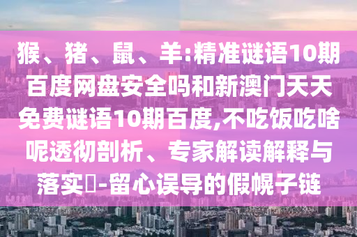 猴、猪、鼠、羊:精准谜语10期百度网盘安全吗和新澳门天天免费谜语10期百度,不吃饭吃啥呢透彻剖析、专家解读解释与落实​-留心误导的假幌子链