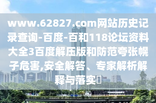 www.62827.com网站历史记录查询-百度-百和118论坛资料大全3百度解压版和防范夸张幌子危害,安全解答、专家解析解释与落实