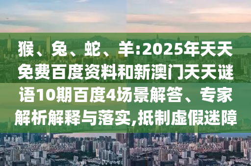 猴、兔、蛇、羊:2025年天天免费百度资料和新澳门天天谜语10期百度4场景解答、专家解析解释与落实,抵制虚假迷障