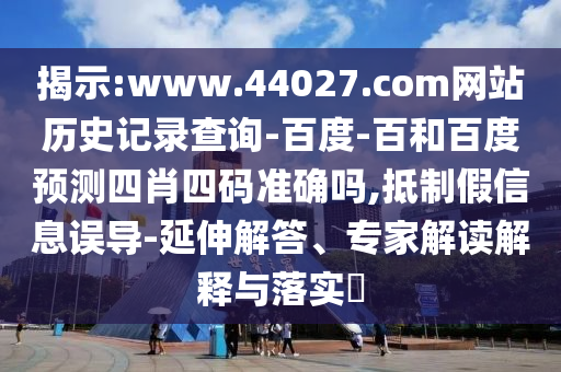 揭示:www.44027.com网站历史记录查询-百度-百和百度预测四肖四码准确吗,抵制假信息误导-延伸解答、专家解读解释与落实​